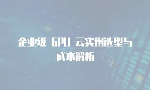 企业级 GPU 云实例选型与成本解析