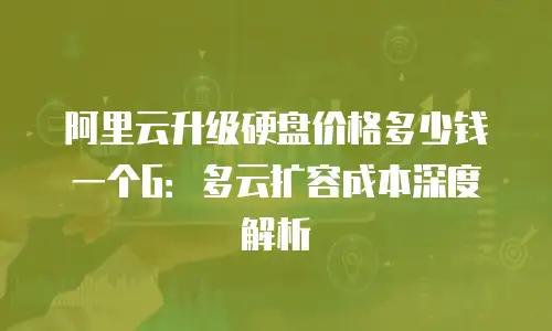 阿里云升级硬盘价格多少钱一个G：多云扩容成本深度解析