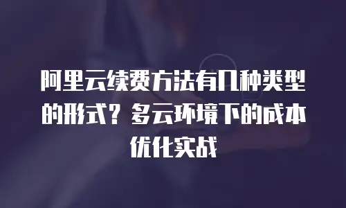 阿里云续费方法有几种类型的形式？多云环境下的成本优化实战