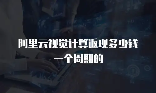 阿里云视觉计算返现多少钱一个周期的