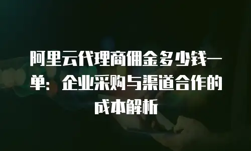 阿里云代理商佣金多少钱一单：企业采购与渠道合作的成本解析