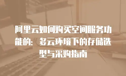 阿里云如何购买空间服务功能的：多云环境下的存储选型与采购指南