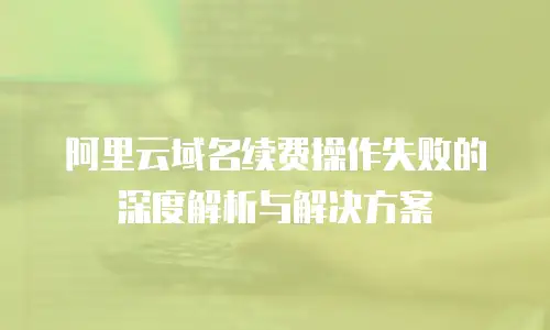 阿里云域名续费操作失败的深度解析与解决方案