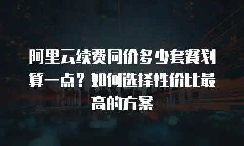 阿里云续费同价多少套餐划算一点？如何选择性价比最高的方案