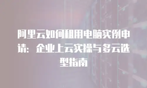 阿里云如何租用电脑实例申请：企业上云实操与多云选型指南