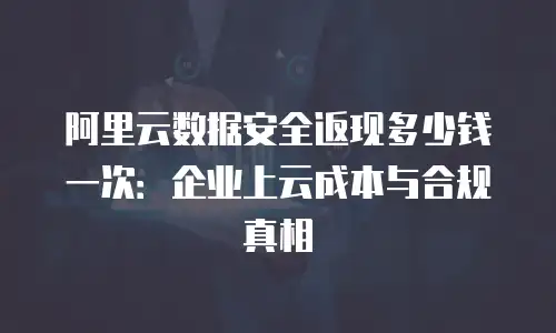 阿里云数据安全返现多少钱一次：企业上云成本与合规真相