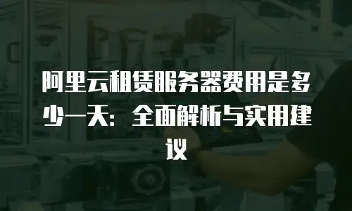 阿里云租赁服务器费用是多少一天：全面解析与实用建议