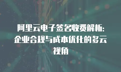 阿里云电子签名收费解析：企业合规与成本优化的多云视角