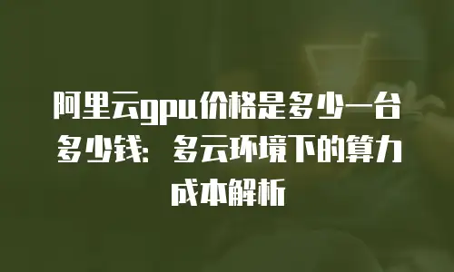 阿里云gpu价格是多少一台多少钱：多云环境下的算力成本解析