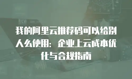 我的阿里云推荐码可以给别人么使用：企业上云成本优化与合规指南