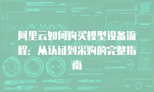 阿里云如何购买模型设备流程：从认证到采购的完整指南