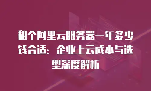 租个阿里云服务器一年多少钱合适：企业上云成本与选型深度解析