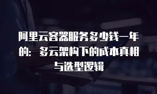 阿里云容器服务多少钱一年的：多云架构下的成本真相与选型逻辑