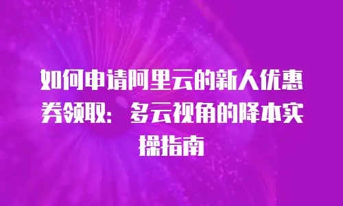 如何申请阿里云的新人优惠券领取：多云视角的降本实操指南