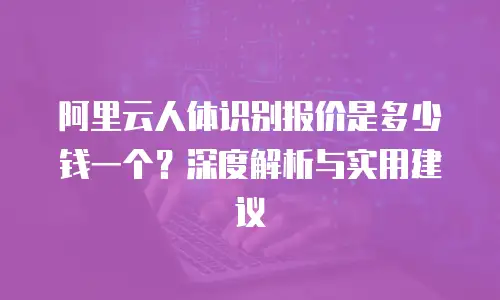 阿里云人体识别报价是多少钱一个？深度解析与实用建议