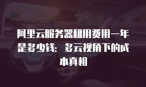阿里云服务器租用费用一年是多少钱：多云视角下的成本真相