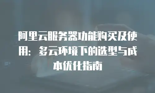 阿里云服务器功能购买及使用：多云环境下的选型与成本优化指南