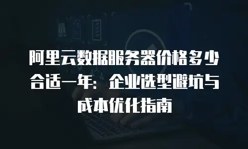 阿里云数据服务器价格多少合适一年：企业选型避坑与成本优化指南