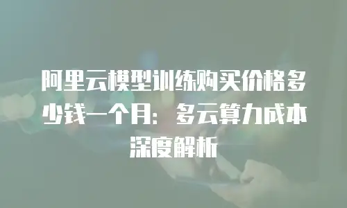 阿里云模型训练购买价格多少钱一个月：多云算力成本深度解析