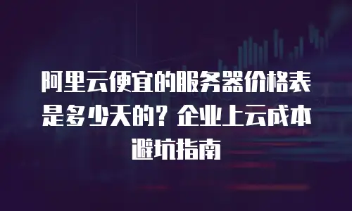 阿里云便宜的服务器价格表是多少天的？企业上云成本避坑指南