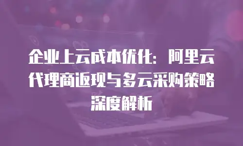 企业上云成本优化：阿里云代理商返现与多云采购策略深度解析