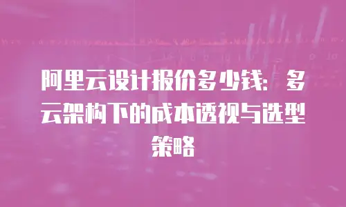 阿里云设计报价多少钱：多云架构下的成本透视与选型策略