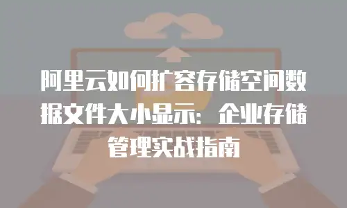阿里云如何扩容存储空间数据文件大小显示：企业存储管理实战指南