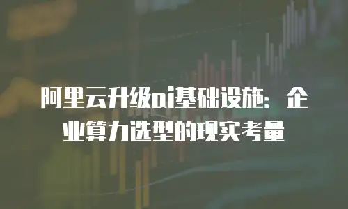 阿里云升级ai基础设施：企业算力选型的现实考量