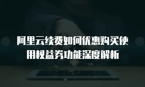 阿里云续费如何优惠购买使用权益券功能深度解析