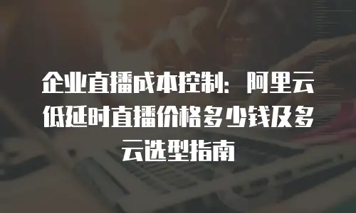 企业直播成本控制：阿里云低延时直播价格多少钱及多云选型指南