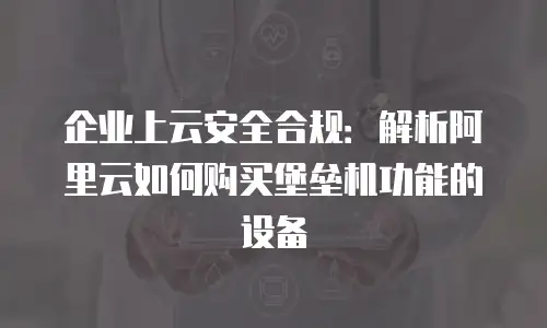 企业上云安全合规：解析阿里云如何购买堡垒机功能的设备