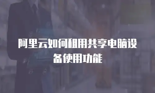 阿里云如何租用共享电脑设备使用功能