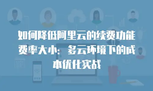 如何降低阿里云的续费功能费率大小：多云环境下的成本优化实战