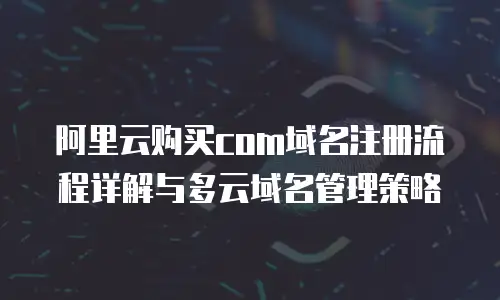 阿里云购买com域名注册流程详解与多云域名管理策略