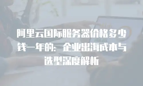 阿里云国际服务器价格多少钱一年的：企业出海成本与选型深度解析