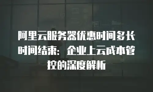 阿里云服务器优惠时间多长时间结束：企业上云成本管控的深度解析