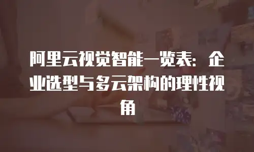 阿里云视觉智能一览表：企业选型与多云架构的理性视角