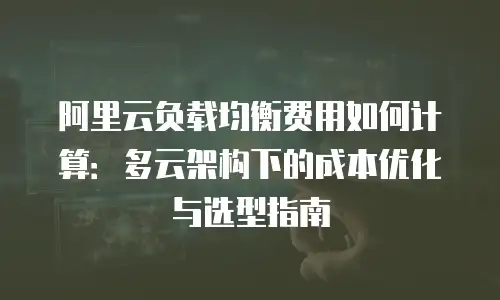 阿里云负载均衡费用如何计算：多云架构下的成本优化与选型指南