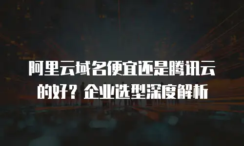 阿里云域名便宜还是腾讯云的好？企业选型深度解析