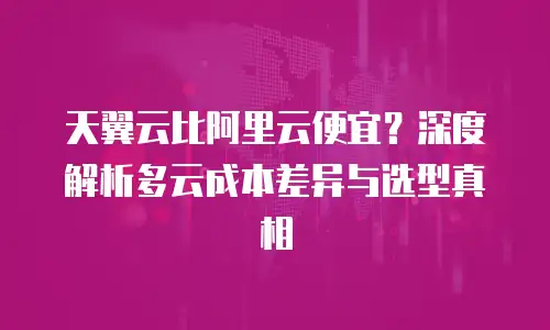 天翼云比阿里云便宜？深度解析多云成本差异与选型真相