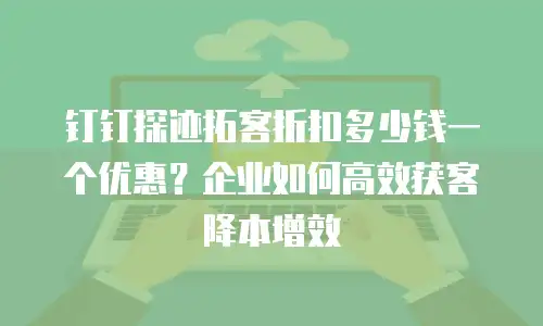 钉钉探迹拓客折扣多少钱一个优惠？企业如何高效获客降本增效