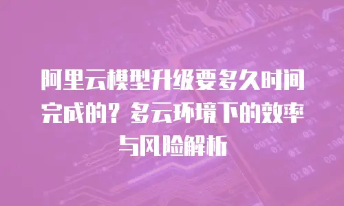 阿里云模型升级要多久时间完成的？多云环境下的效率与风险解析
