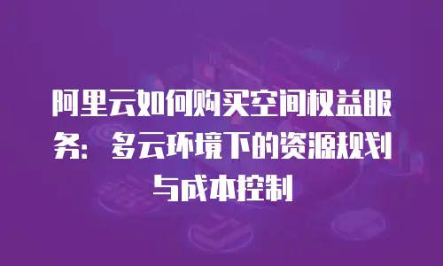 阿里云如何购买空间权益服务：多云环境下的资源规划与成本控制