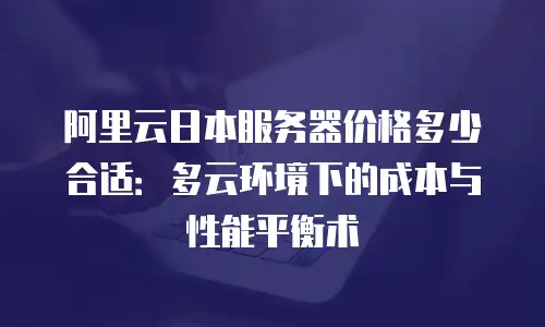 阿里云日本服务器价格多少合适：多云环境下的成本与性能平衡术
