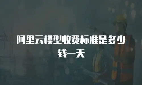 阿里云模型收费标准是多少钱一天