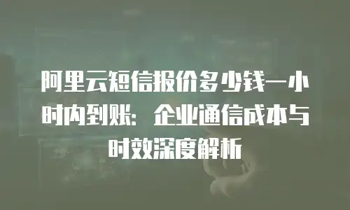 阿里云短信报价多少钱一小时内到账：企业通信成本与时效深度解析