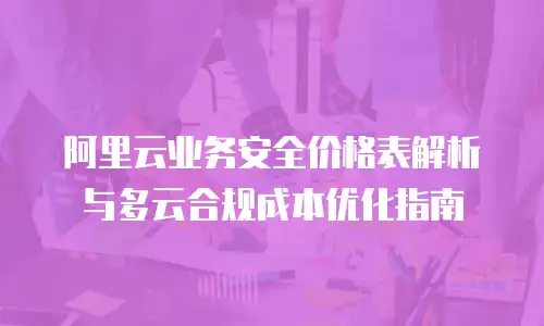 阿里云业务安全价格表解析与多云合规成本优化指南