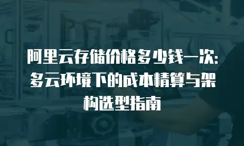 阿里云存储价格多少钱一次：多云环境下的成本精算与架构选型指南
