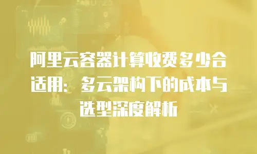 阿里云容器计算收费多少合适用：多云架构下的成本与选型深度解析