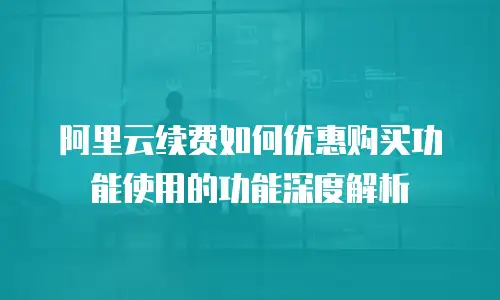 阿里云续费如何优惠购买功能使用的功能深度解析